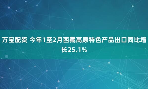 万宝配资 今年1至2月西藏高原特色产品出口同比增长25.1%