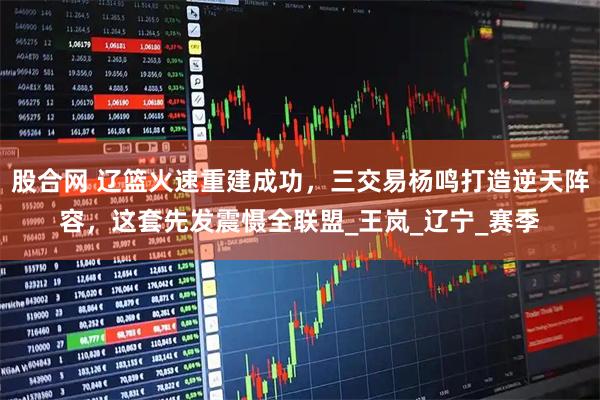 股合网 辽篮火速重建成功，三交易杨鸣打造逆天阵容，这套先发震慑全联盟_王岚_辽宁_赛季