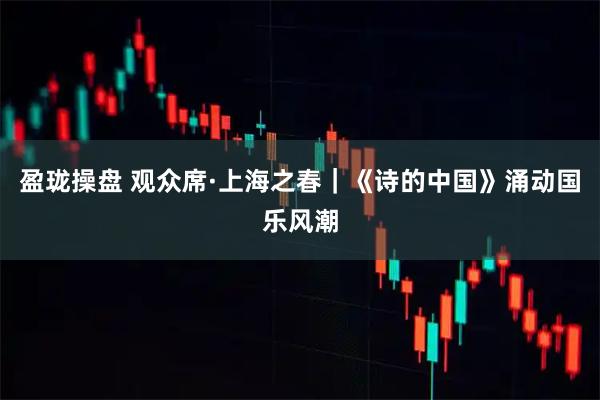 盈珑操盘 观众席·上海之春｜《诗的中国》涌动国乐风潮