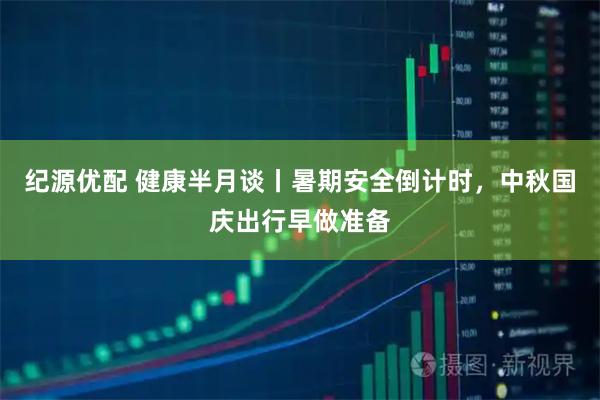 纪源优配 健康半月谈丨暑期安全倒计时，中秋国庆出行早做准备